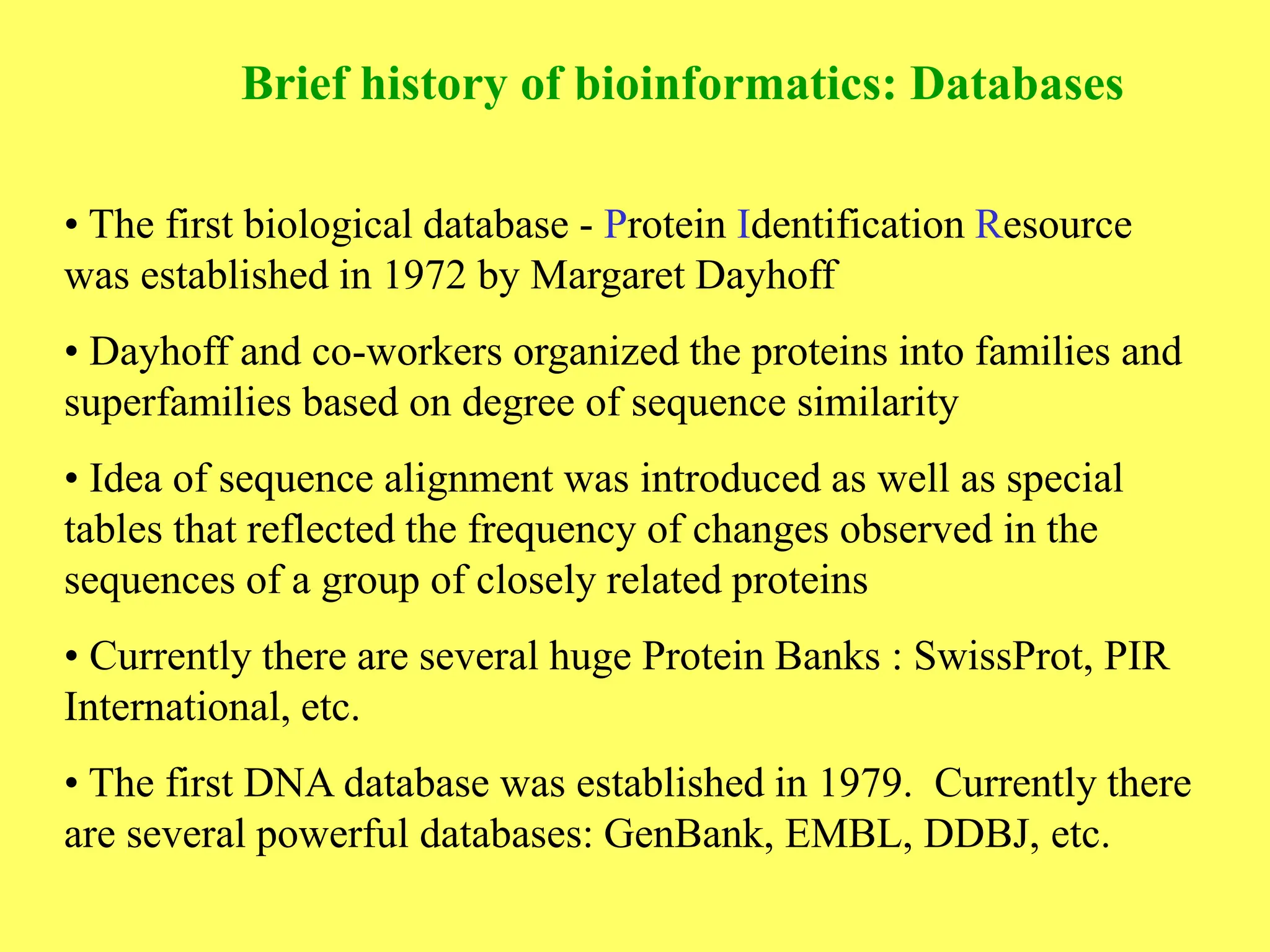 • The first biological database - Protein Identification Resource
was established in 1972 by Margaret Dayhoff
• Dayhoff and co-workers organized the proteins into families and
superfamilies based on degree of sequence similarity
• Idea of sequence alignment was introduced as well as special
tables that reflected the frequency of changes observed in the
sequences of a group of closely related proteins
• Currently there are several huge Protein Banks : SwissProt, PIR
International, etc.
• The first DNA database was established in 1979. Currently there
are several powerful databases: GenBank, EMBL, DDBJ, etc.
Brief history of bioinformatics: Databases
 