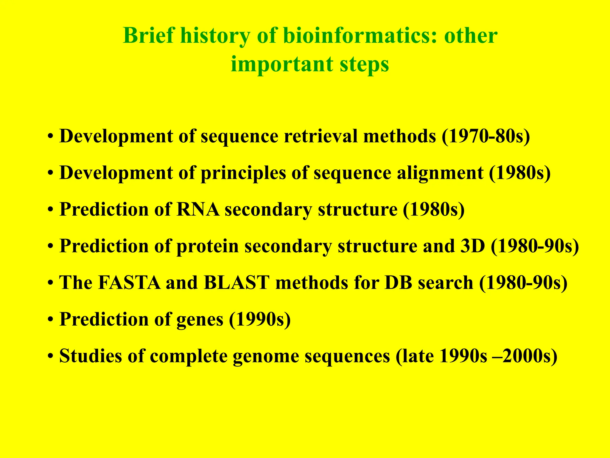 Brief history of bioinformatics: other
important steps
• Development of sequence retrieval methods (1970-80s)
• Development of principles of sequence alignment (1980s)
• Prediction of RNA secondary structure (1980s)
• Prediction of protein secondary structure and 3D (1980-90s)
• The FASTA and BLAST methods for DB search (1980-90s)
• Prediction of genes (1990s)
• Studies of complete genome sequences (late 1990s –2000s)
 
