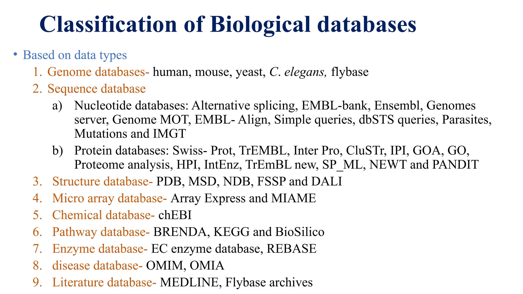 Classification of Biological databases
• Based on data types
1. Genome databases- human, mouse, yeast, C. elegans, flybase
2. Sequence database
a) Nucleotide databases: Alternative splicing, EMBL-bank, Ensembl, Genomes
server, Genome MOT, EMBL- Align, Simple queries, dbSTS queries, Parasites,
Mutations and IMGT
b) Protein databases: Swiss- Prot, TrEMBL, Inter Pro, CluSTr, IPI, GOA, GO,
Proteome analysis, HPI, IntEnz, TrEmBL new, SP_ML, NEWT and PANDIT
3. Structure database- PDB, MSD, NDB, FSSP and DALI
4. Micro array database- Array Express and MIAME
5. Chemical database- chEBI
6. Pathway database- BRENDA, KEGG and BioSilico
7. Enzyme database- EC enzyme database, REBASE
8. disease database- OMIM, OMIA
9. Literature database- MEDLINE, Flybase archives
 