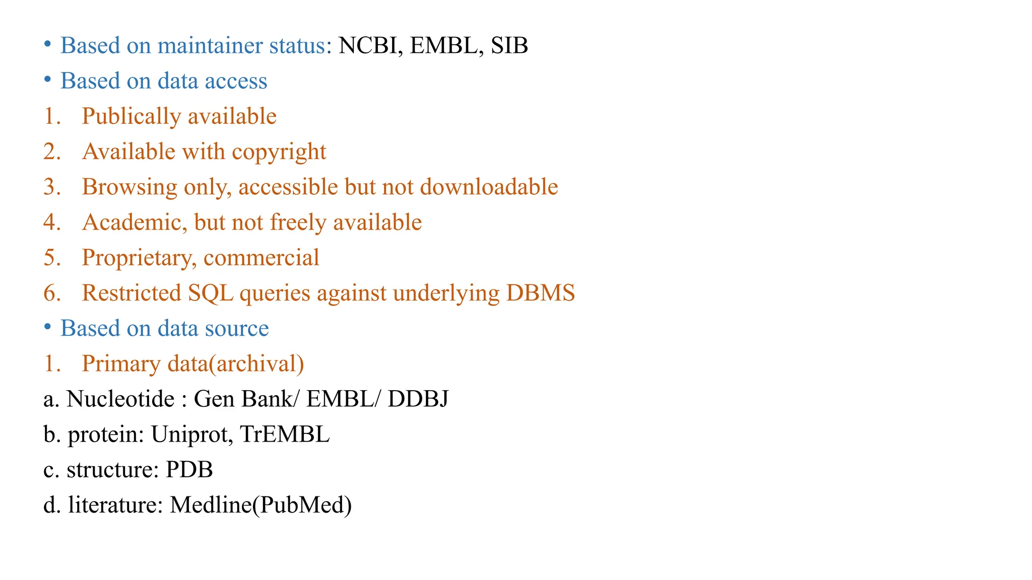 • Based on maintainer status: NCBI, EMBL, SIB
• Based on data access
1. Publically available
2. Available with copyright
3. Browsing only, accessible but not downloadable
4. Academic, but not freely available
5. Proprietary, commercial
6. Restricted SQL queries against underlying DBMS
• Based on data source
1. Primary data(archival)
a. Nucleotide : Gen Bank/ EMBL/ DDBJ
b. protein: Uniprot, TrEMBL
c. structure: PDB
d. literature: Medline(PubMed)
 