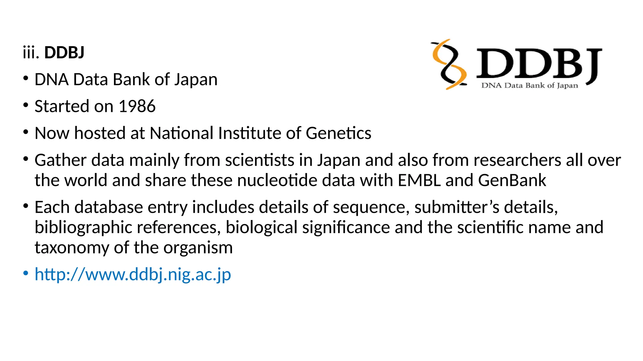 iii. DDBJ
• DNA Data Bank of Japan
• Started on 1986
• Now hosted at National Institute of Genetics
• Gather data mainly from scientists in Japan and also from researchers all over
the world and share these nucleotide data with EMBL and GenBank
• Each database entry includes details of sequence, submitter’s details,
bibliographic references, biological significance and the scientific name and
taxonomy of the organism
• http://www.ddbj.nig.ac.jp
 