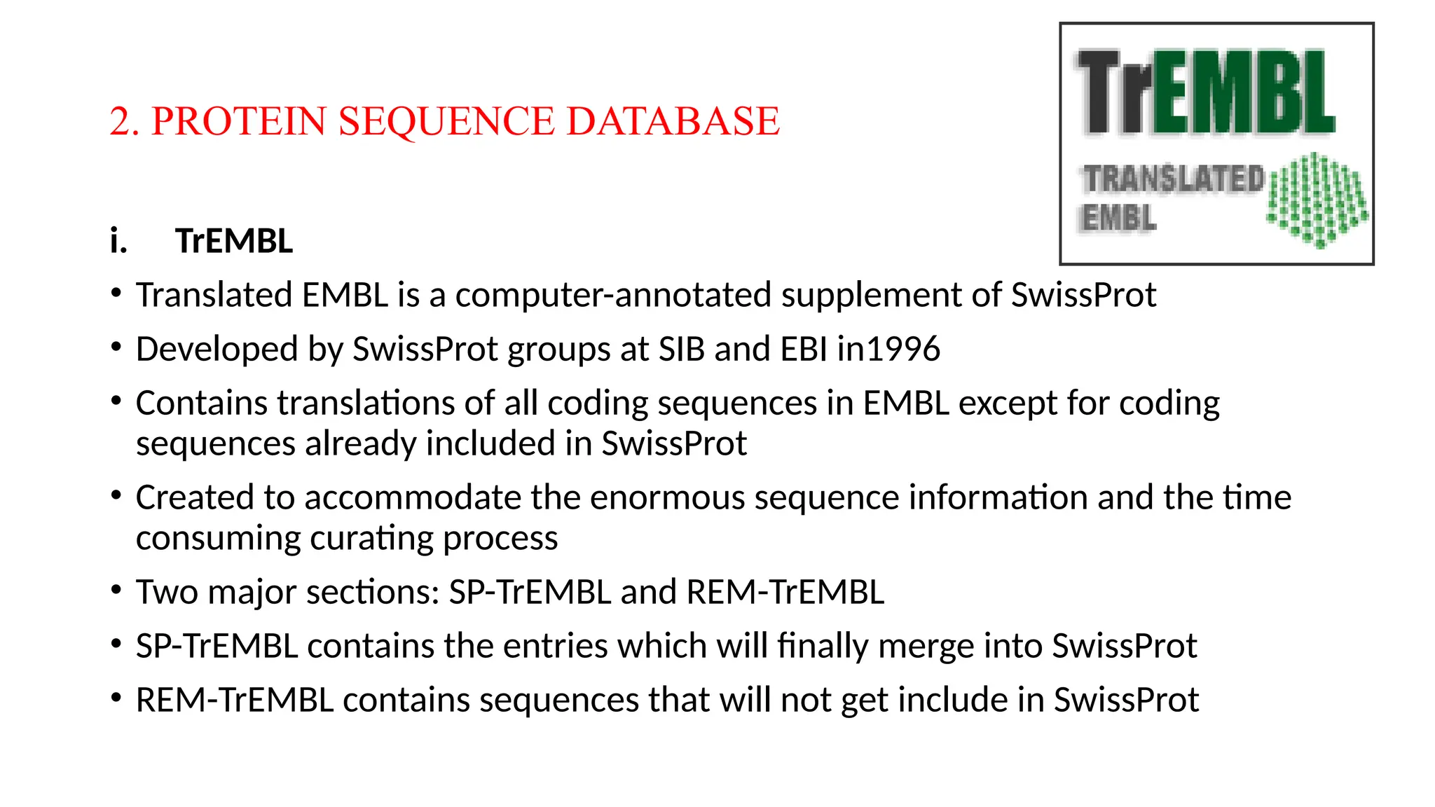 2. PROTEIN SEQUENCE DATABASE
i. TrEMBL
• Translated EMBL is a computer-annotated supplement of SwissProt
• Developed by SwissProt groups at SIB and EBI in1996
• Contains translations of all coding sequences in EMBL except for coding
sequences already included in SwissProt
• Created to accommodate the enormous sequence information and the time
consuming curating process
• Two major sections: SP-TrEMBL and REM-TrEMBL
• SP-TrEMBL contains the entries which will finally merge into SwissProt
• REM-TrEMBL contains sequences that will not get include in SwissProt
 