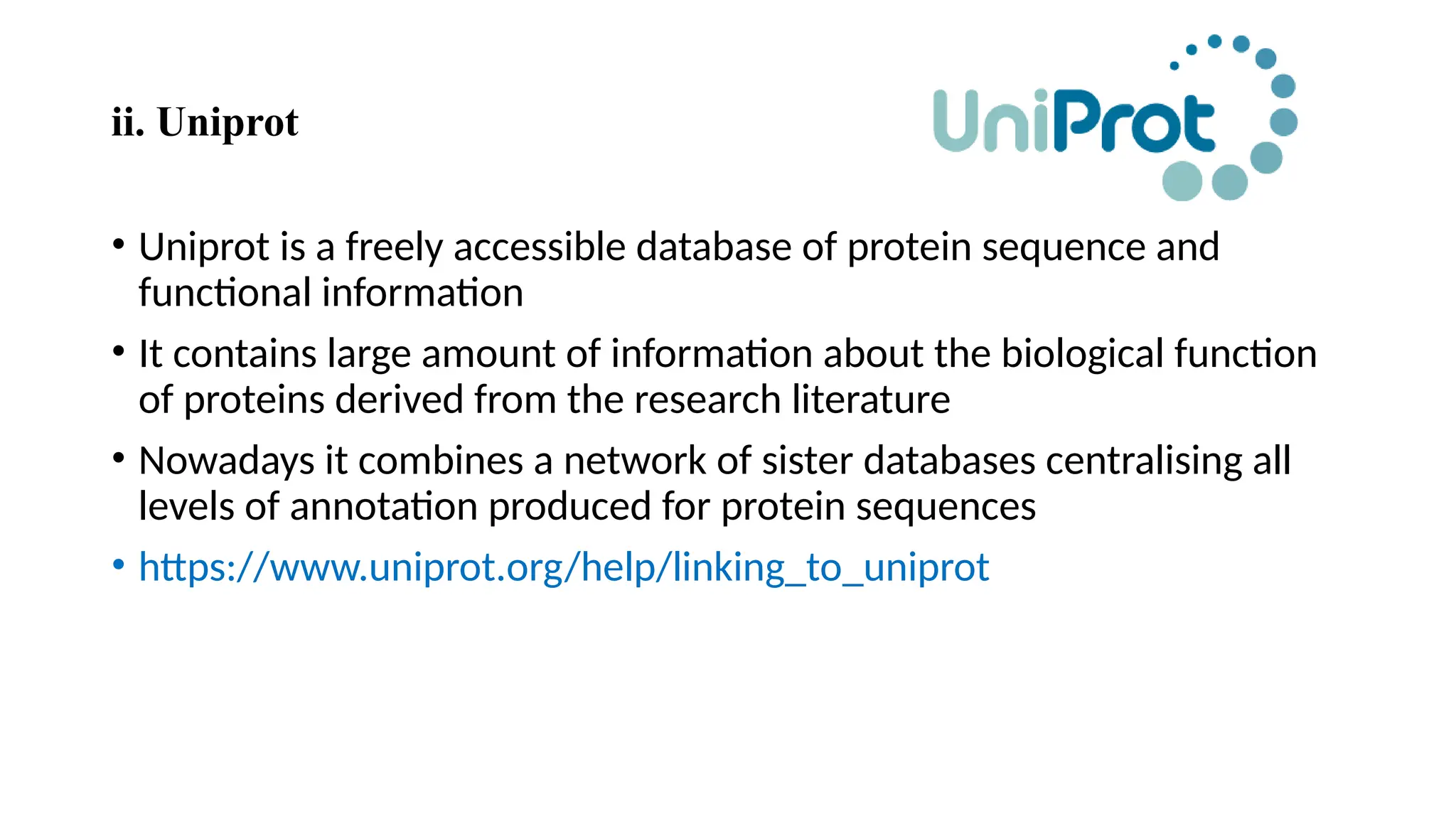 ii. Uniprot
• Uniprot is a freely accessible database of protein sequence and
functional information
• It contains large amount of information about the biological function
of proteins derived from the research literature
• Nowadays it combines a network of sister databases centralising all
levels of annotation produced for protein sequences
• https://www.uniprot.org/help/linking_to_uniprot
 