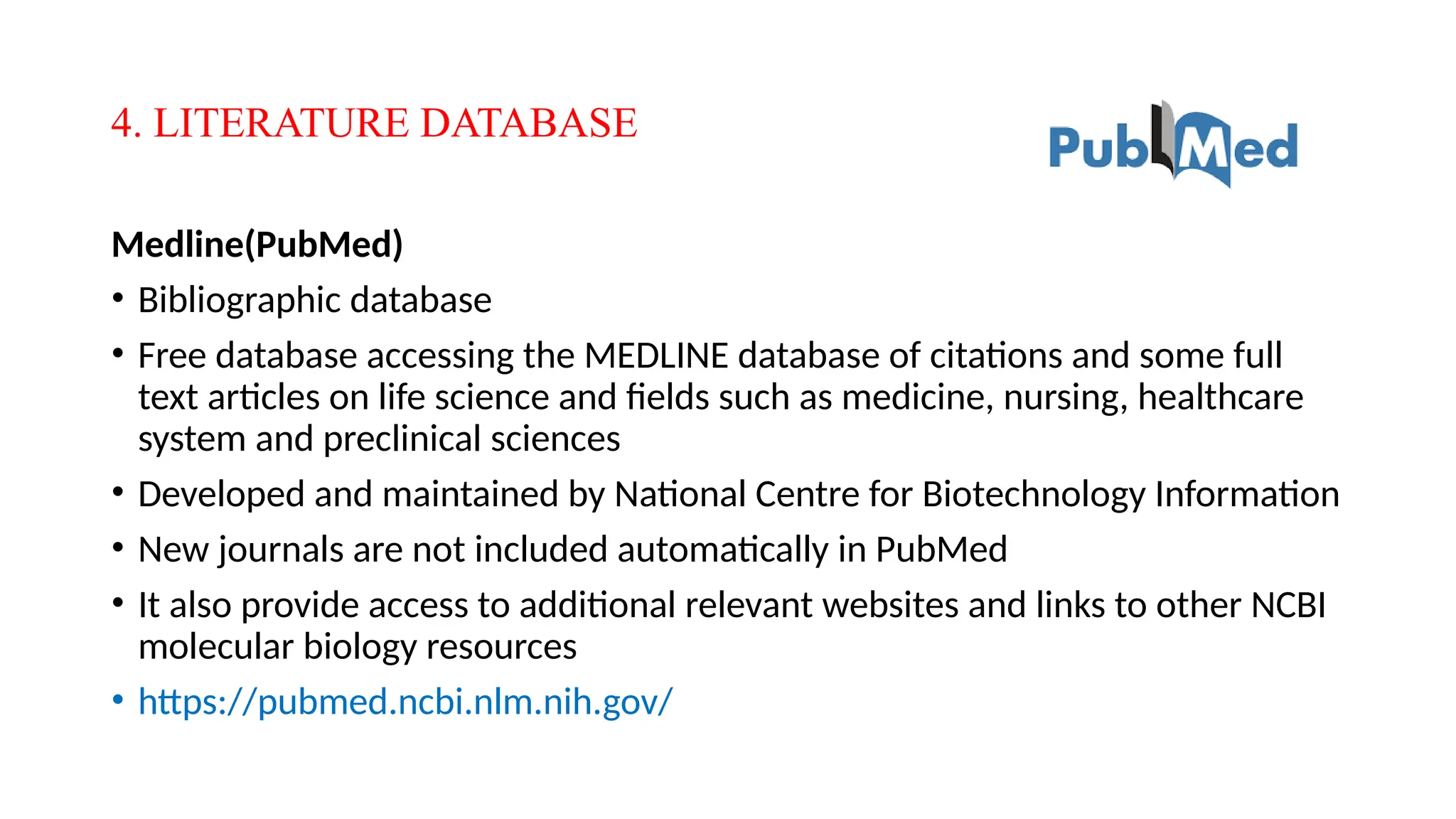 4. LITERATURE DATABASE
Medline(PubMed)
• Bibliographic database
• Free database accessing the MEDLINE database of citations and some full
text articles on life science and fields such as medicine, nursing, healthcare
system and preclinical sciences
• Developed and maintained by National Centre for Biotechnology Information
• New journals are not included automatically in PubMed
• It also provide access to additional relevant websites and links to other NCBI
molecular biology resources
• https://pubmed.ncbi.nlm.nih.gov/
 