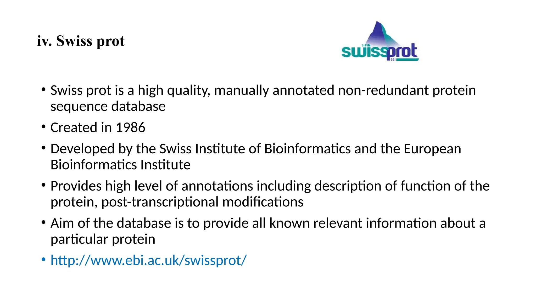 iv. Swiss prot
• Swiss prot is a high quality, manually annotated non-redundant protein
sequence database
• Created in 1986
• Developed by the Swiss Institute of Bioinformatics and the European
Bioinformatics Institute
• Provides high level of annotations including description of function of the
protein, post-transcriptional modifications
• Aim of the database is to provide all known relevant information about a
particular protein
• http://www.ebi.ac.uk/swissprot/
 