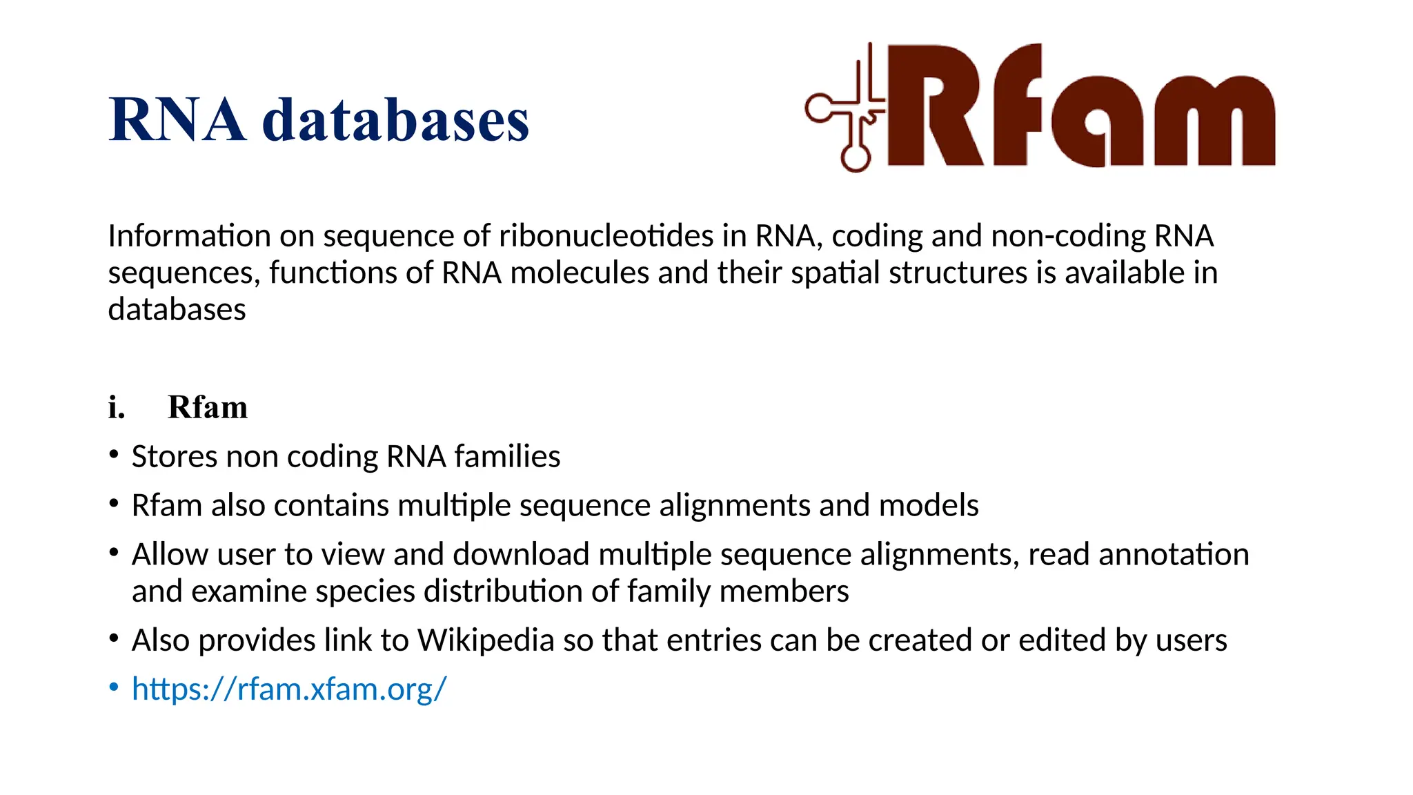 RNA databases
Information on sequence of ribonucleotides in RNA, coding and non-coding RNA
sequences, functions of RNA molecules and their spatial structures is available in
databases
i. Rfam
• Stores non coding RNA families
• Rfam also contains multiple sequence alignments and models
• Allow user to view and download multiple sequence alignments, read annotation
and examine species distribution of family members
• Also provides link to Wikipedia so that entries can be created or edited by users
• https://rfam.xfam.org/
 