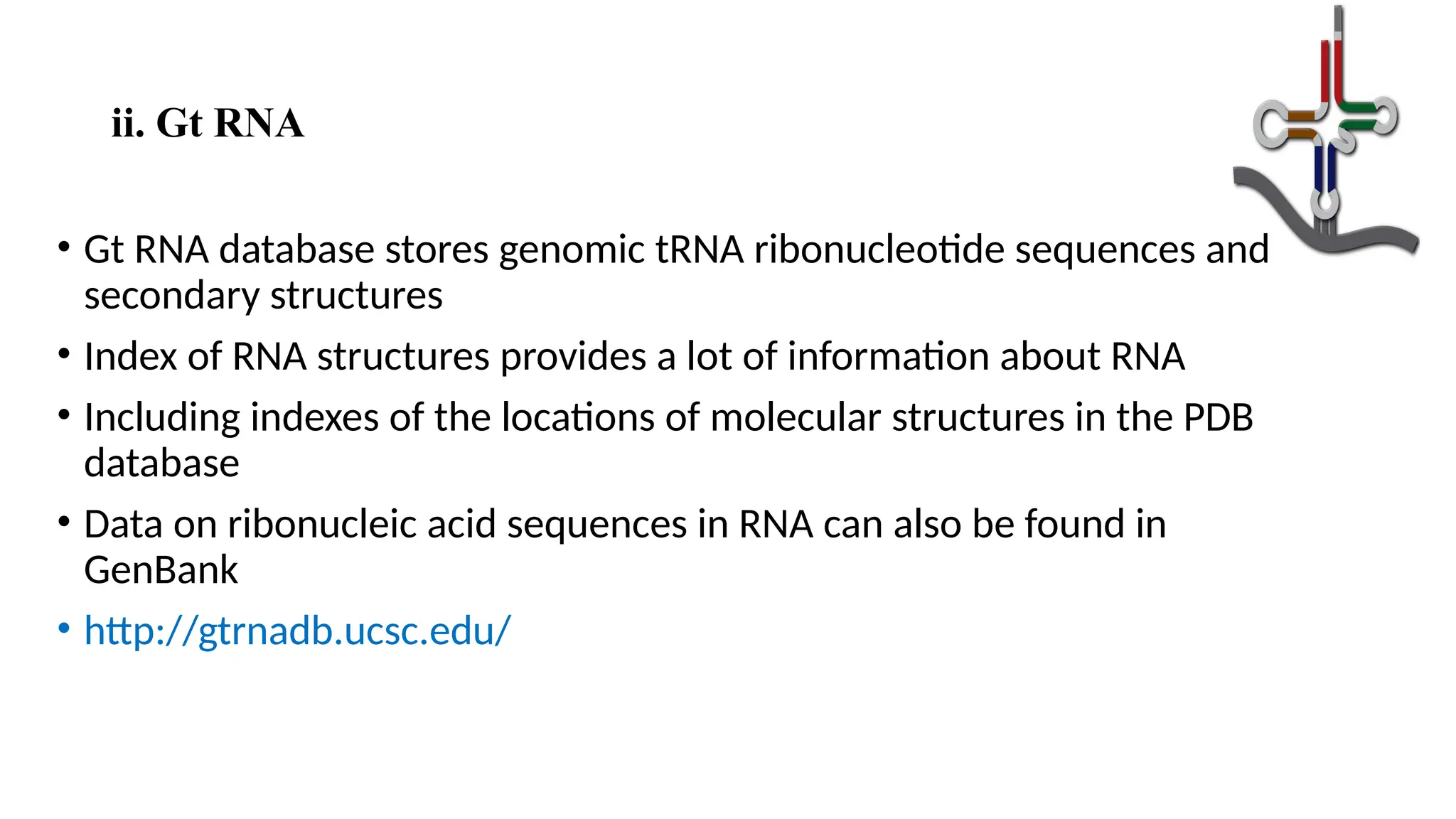 ii. Gt RNA
• Gt RNA database stores genomic tRNA ribonucleotide sequences and
secondary structures
• Index of RNA structures provides a lot of information about RNA
• Including indexes of the locations of molecular structures in the PDB
database
• Data on ribonucleic acid sequences in RNA can also be found in
GenBank
• http://gtrnadb.ucsc.edu/
 