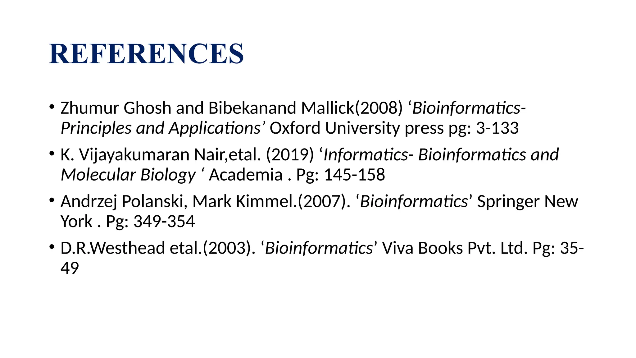 REFERENCES
• Zhumur Ghosh and Bibekanand Mallick(2008) ‘Bioinformatics-
Principles and Applications’ Oxford University press pg: 3-133
• K. Vijayakumaran Nair,etal. (2019) ‘Informatics- Bioinformatics and
Molecular Biology ‘ Academia . Pg: 145-158
• Andrzej Polanski, Mark Kimmel.(2007). ‘Bioinformatics’ Springer New
York . Pg: 349-354
• D.R.Westhead etal.(2003). ‘Bioinformatics’ Viva Books Pvt. Ltd. Pg: 35-
49
 