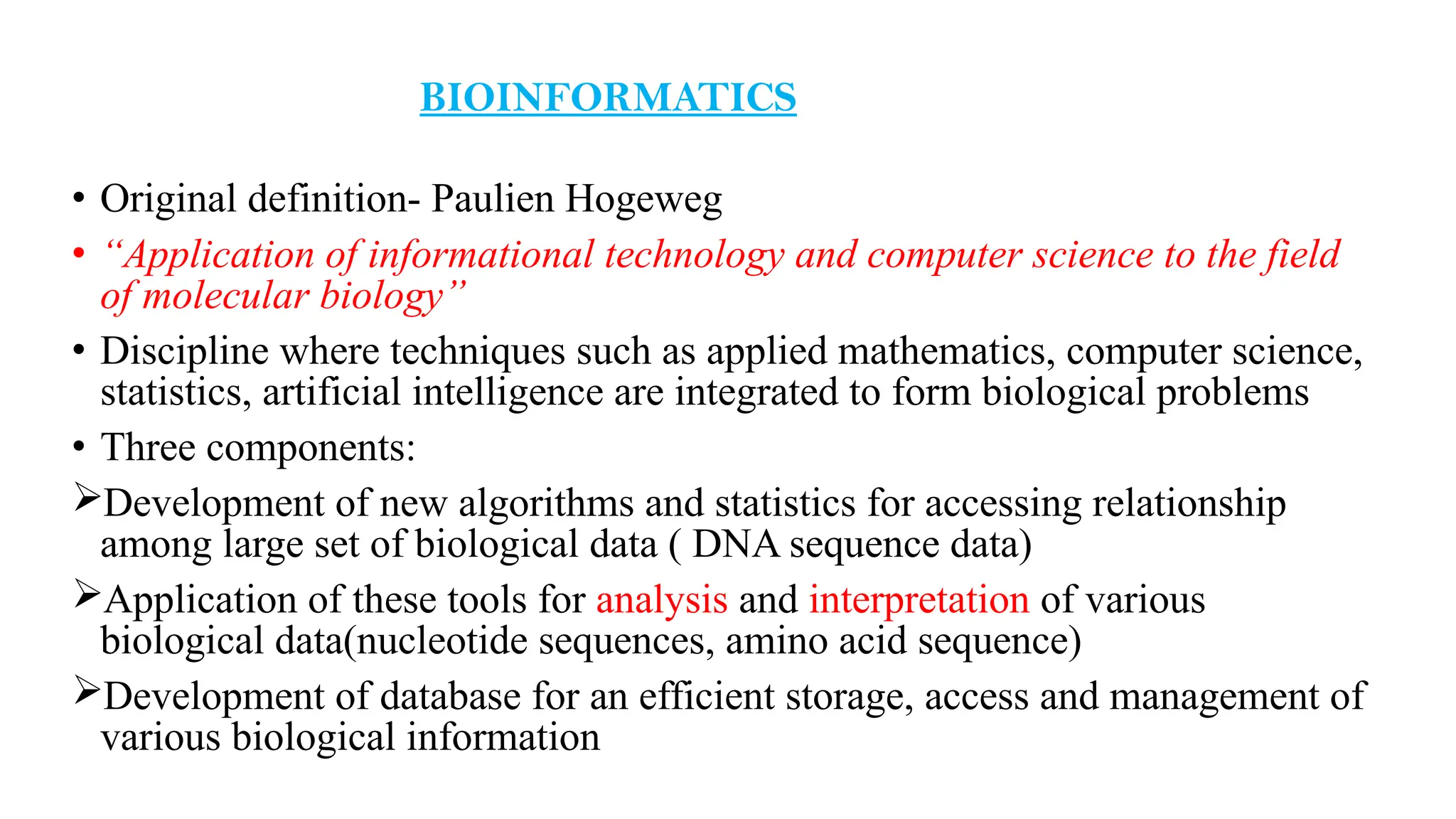 BIOINFORMATICS
• Original definition- Paulien Hogeweg
• “Application of informational technology and computer science to the field
of molecular biology”
• Discipline where techniques such as applied mathematics, computer science,
statistics, artificial intelligence are integrated to form biological problems
• Three components:
Development of new algorithms and statistics for accessing relationship
among large set of biological data ( DNA sequence data)
Application of these tools for analysis and interpretation of various
biological data(nucleotide sequences, amino acid sequence)
Development of database for an efficient storage, access and management of
various biological information
 