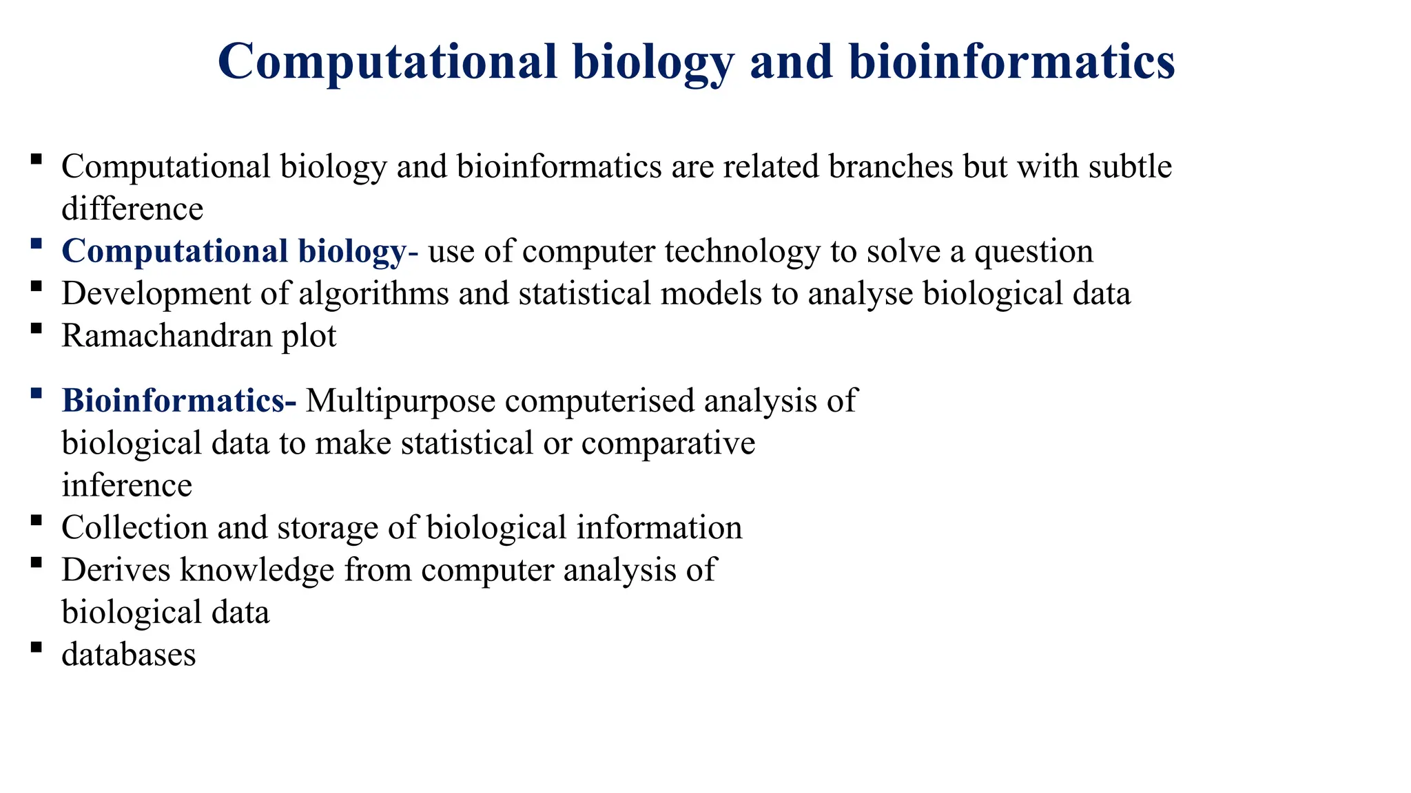Computational biology and bioinformatics
 Computational biology and bioinformatics are related branches but with subtle
difference
 Computational biology- use of computer technology to solve a question
 Development of algorithms and statistical models to analyse biological data
 Ramachandran plot
 Bioinformatics- Multipurpose computerised analysis of
biological data to make statistical or comparative
inference
 Collection and storage of biological information
 Derives knowledge from computer analysis of
biological data
 databases
 