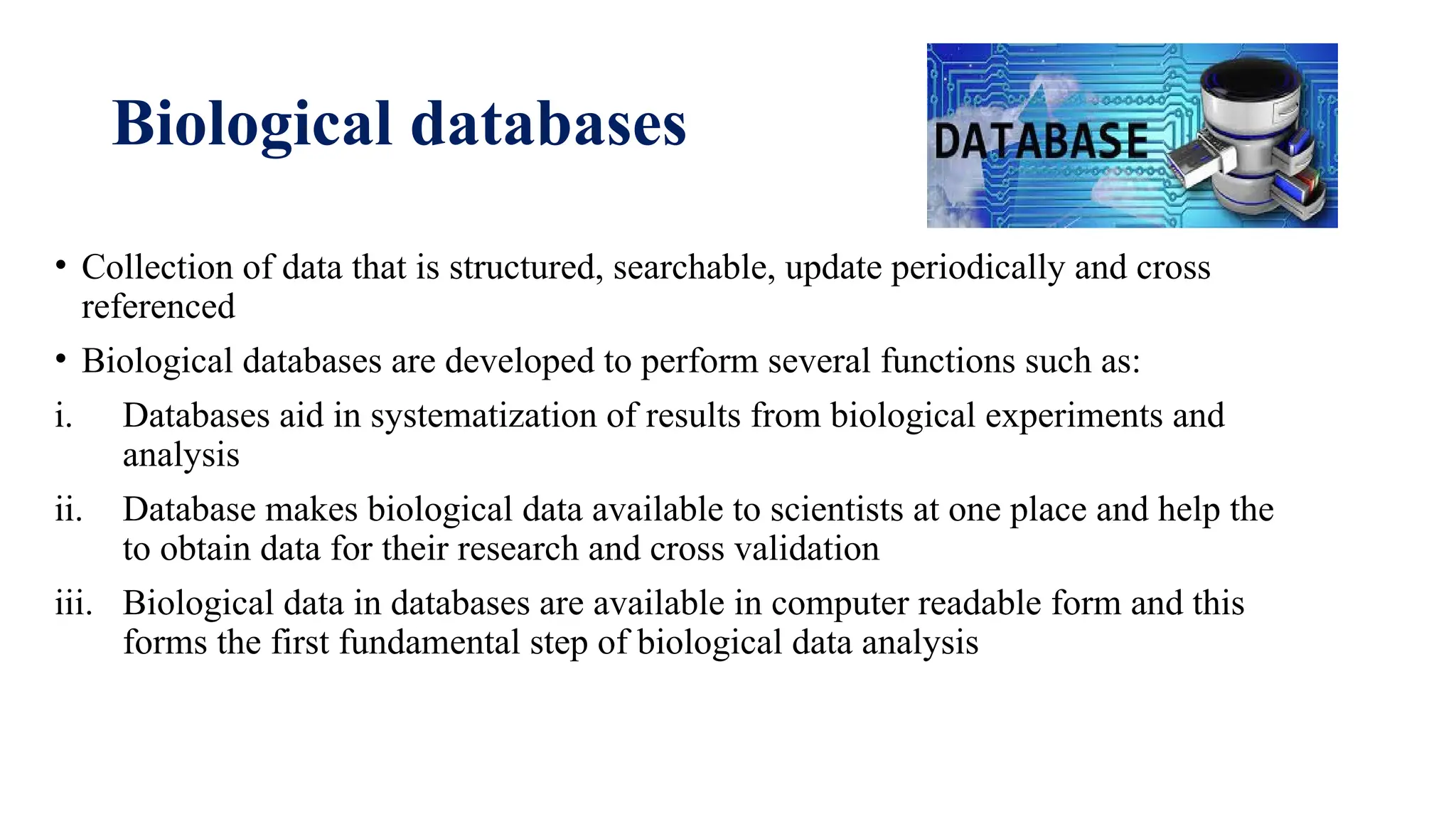 Biological databases
• Collection of data that is structured, searchable, update periodically and cross
referenced
• Biological databases are developed to perform several functions such as:
i. Databases aid in systematization of results from biological experiments and
analysis
ii. Database makes biological data available to scientists at one place and help the
to obtain data for their research and cross validation
iii. Biological data in databases are available in computer readable form and this
forms the first fundamental step of biological data analysis
 