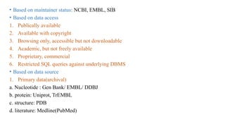 • Based on maintainer status: NCBI, EMBL, SIB
• Based on data access
1. Publically available
2. Available with copyright
3. Browsing only, accessible but not downloadable
4. Academic, but not freely available
5. Proprietary, commercial
6. Restricted SQL queries against underlying DBMS
• Based on data source
1. Primary data(archival)
a. Nucleotide : Gen Bank/ EMBL/ DDBJ
b. protein: Uniprot, TrEMBL
c. structure: PDB
d. literature: Medline(PubMed)
 