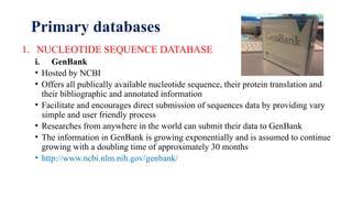 Primary databases
1. NUCLEOTIDE SEQUENCE DATABASE
i. GenBank
• Hosted by NCBI
• Offers all publically available nucleotide sequence, their protein translation and
their bibliographic and annotated information
• Facilitate and encourages direct submission of sequences data by providing vary
simple and user friendly process
• Researches from anywhere in the world can submit their data to GenBank
• The information in GenBank is growing exponentially and is assumed to continue
growing with a doubling time of approximately 30 months
• http://www.ncbi.nlm.nih.gov/genbank/
 