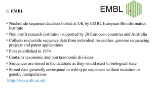 ii. EMBL
• Nucleotide sequence database hosted at UK by EMBL European Bioinformatics
Institute
• Non profit research institution supported by 20 European countries and Australia
• Collects nucleotide sequence data from individual researches, genome sequencing
projects and patent applications
• First established in 1974
• Contains taxonomic and non taxonomic divisions
• Sequences are stored in the database as they would exist in biological state
• Stored data generally correspond to wild type sequences without mutation or
genetic manipulations
https://www.ebi.ac.uk/
 