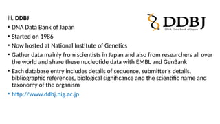 iii. DDBJ
• DNA Data Bank of Japan
• Started on 1986
• Now hosted at National Institute of Genetics
• Gather data mainly from scientists in Japan and also from researchers all over
the world and share these nucleotide data with EMBL and GenBank
• Each database entry includes details of sequence, submitter’s details,
bibliographic references, biological significance and the scientific name and
taxonomy of the organism
• http://www.ddbj.nig.ac.jp
 