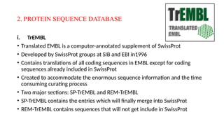 2. PROTEIN SEQUENCE DATABASE
i. TrEMBL
• Translated EMBL is a computer-annotated supplement of SwissProt
• Developed by SwissProt groups at SIB and EBI in1996
• Contains translations of all coding sequences in EMBL except for coding
sequences already included in SwissProt
• Created to accommodate the enormous sequence information and the time
consuming curating process
• Two major sections: SP-TrEMBL and REM-TrEMBL
• SP-TrEMBL contains the entries which will finally merge into SwissProt
• REM-TrEMBL contains sequences that will not get include in SwissProt
 