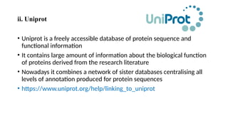 ii. Uniprot
• Uniprot is a freely accessible database of protein sequence and
functional information
• It contains large amount of information about the biological function
of proteins derived from the research literature
• Nowadays it combines a network of sister databases centralising all
levels of annotation produced for protein sequences
• https://www.uniprot.org/help/linking_to_uniprot
 