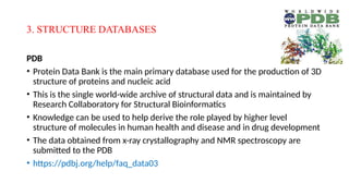 3. STRUCTURE DATABASES
PDB
• Protein Data Bank is the main primary database used for the production of 3D
structure of proteins and nucleic acid
• This is the single world-wide archive of structural data and is maintained by
Research Collaboratory for Structural Bioinformatics
• Knowledge can be used to help derive the role played by higher level
structure of molecules in human health and disease and in drug development
• The data obtained from x-ray crystallography and NMR spectroscopy are
submitted to the PDB
• https://pdbj.org/help/faq_data03
 