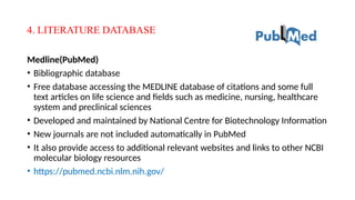 4. LITERATURE DATABASE
Medline(PubMed)
• Bibliographic database
• Free database accessing the MEDLINE database of citations and some full
text articles on life science and fields such as medicine, nursing, healthcare
system and preclinical sciences
• Developed and maintained by National Centre for Biotechnology Information
• New journals are not included automatically in PubMed
• It also provide access to additional relevant websites and links to other NCBI
molecular biology resources
• https://pubmed.ncbi.nlm.nih.gov/
 