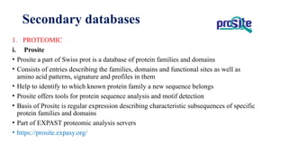1. PROTEOMIC
i. Prosite
• Prosite a part of Swiss prot is a database of protein families and domains
• Consists of entries describing the families, domains and functional sites as well as
amino acid patterns, signature and profiles in them
• Help to identify to which known protein family a new sequence belongs
• Prosite offers tools for protein sequence analysis and motif detection
• Basis of Prosite is regular expression describing characteristic subsequences of specific
protein families and domains
• Part of EXPAST proteomic analysis servers
• https://prosite.expasy.org/
Secondary databases
 