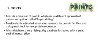 ii. PRINTS
• Prints is a database of protein which uses a different approach of
pattern recognition called ‘fingerprinting’
• Provides both a detailed annotation resource for protein families, and
a diagnostic tool for new protein sequences
• Prints database, a very high quality database is created with a great
deal of manual effort
 