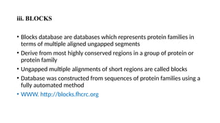 iii. BLOCKS
• Blocks database are databases which represents protein families in
terms of multiple aligned ungapped segments
• Derive from most highly conserved regions in a group of protein or
protein family
• Ungapped multiple alignments of short regions are called blocks
• Database was constructed from sequences of protein families using a
fully automated method
• WWW. http://blocks.fhcrc.org
 