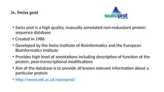 iv. Swiss prot
• Swiss prot is a high quality, manually annotated non-redundant protein
sequence database
• Created in 1986
• Developed by the Swiss Institute of Bioinformatics and the European
Bioinformatics Institute
• Provides high level of annotations including description of function of the
protein, post-transcriptional modifications
• Aim of the database is to provide all known relevant information about a
particular protein
• http://www.ebi.ac.uk/swissprot/
 