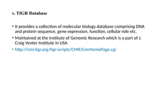 v. TIGR Database
• It provides a collection of molecular biology database comprising DNA
and protein sequence, gene expression, function, cellular role etc.
• Maintained at the Institute of Genomic Research which is a part of J.
Craig Venter Institute in USA
• http://cmr.tigr.org/tigr-scripts/CMR/CmrHomePage.cgi
 