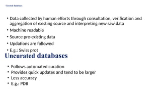 Curated databases
• Data collected by human efforts through consultation, verification and
aggregation of existing source and interpreting new raw data
• Machine readable
• Source pre-existing data
• Updations are followed
• E.g.: Swiss prot
Uncurated databases
• Follows automated curation
• Provides quick updates and tend to be larger
• Less accuracy
• E.g.: PDB
 