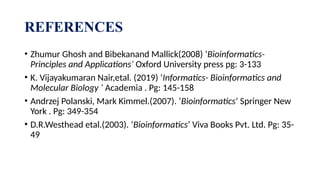 REFERENCES
• Zhumur Ghosh and Bibekanand Mallick(2008) ‘Bioinformatics-
Principles and Applications’ Oxford University press pg: 3-133
• K. Vijayakumaran Nair,etal. (2019) ‘Informatics- Bioinformatics and
Molecular Biology ‘ Academia . Pg: 145-158
• Andrzej Polanski, Mark Kimmel.(2007). ‘Bioinformatics’ Springer New
York . Pg: 349-354
• D.R.Westhead etal.(2003). ‘Bioinformatics’ Viva Books Pvt. Ltd. Pg: 35-
49
 