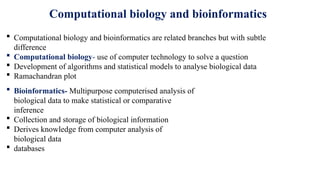 Computational biology and bioinformatics
 Computational biology and bioinformatics are related branches but with subtle
difference
 Computational biology- use of computer technology to solve a question
 Development of algorithms and statistical models to analyse biological data
 Ramachandran plot
 Bioinformatics- Multipurpose computerised analysis of
biological data to make statistical or comparative
inference
 Collection and storage of biological information
 Derives knowledge from computer analysis of
biological data
 databases
 