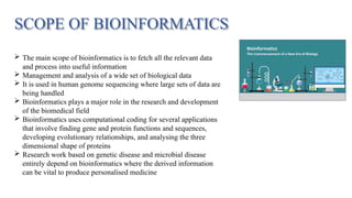 SCOPE OF BIOINFORMATICS
 The main scope of bioinformatics is to fetch all the relevant data
and process into useful information
 Management and analysis of a wide set of biological data
 It is used in human genome sequencing where large sets of data are
being handled
 Bioinformatics plays a major role in the research and development
of the biomedical field
 Bioinformatics uses computational coding for several applications
that involve finding gene and protein functions and sequences,
developing evolutionary relationships, and analysing the three
dimensional shape of proteins
 Research work based on genetic disease and microbial disease
entirely depend on bioinformatics where the derived information
can be vital to produce personalised medicine
 