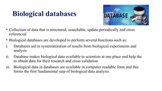Biological databases
• Collection of data that is structured, searchable, update periodically and cross
referenced
• Biological databases are developed to perform several functions such as:
i. Databases aid in systematization of results from biological experiments and
analysis
ii. Database makes biological data available to scientists at one place and help the
to obtain data for their research and cross validation
iii. Biological data in databases are available in computer readable form and this
forms the first fundamental step of biological data analysis
 