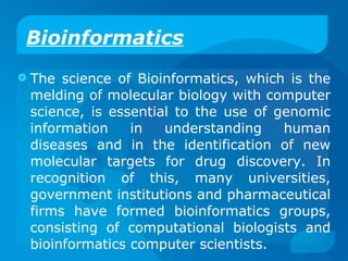 Bioinformatics The science of Bioinformatics, which is the melding of molecular biology with computer science, is essential to the use of genomic information in understanding human diseases and in the identification of new molecular targets for drug discovery. In recognition of this, many universities, government institutions and pharmaceutical firms have formed bioinformatics groups, consisting of computational biologists and bioinformatics computer scientists. 