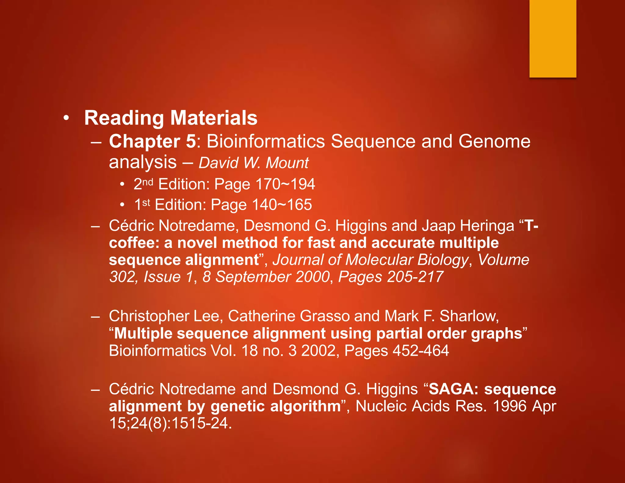 • Reading Materials
– Chapter 5: Bioinformatics Sequence and Genome
analysis – David W. Mount
• 2nd Edition: Page 170~194
• 1st Edition: Page 140~165
– Cédric Notredame, Desmond G. Higgins and Jaap Heringa “T-
coffee: a novel method for fast and accurate multiple
sequence alignment”, Journal of Molecular Biology, Volume
302, Issue 1, 8 September 2000, Pages 205-217
– Christopher Lee, Catherine Grasso and Mark F. Sharlow,
“Multiple sequence alignment using partial order graphs”
Bioinformatics Vol. 18 no. 3 2002, Pages 452-464
– Cédric Notredame and Desmond G. Higgins “SAGA: sequence
alignment by genetic algorithm”, Nucleic Acids Res. 1996 Apr
15;24(8):1515-24.
 
