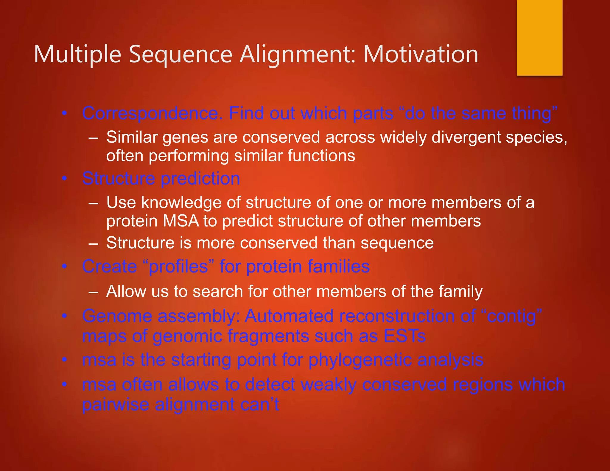 Multiple Sequence Alignment: Motivation
• Correspondence. Find out which parts “do the same thing”
– Similar genes are conserved across widely divergent species,
often performing similar functions
• Structure prediction
– Use knowledge of structure of one or more members of a
protein MSA to predict structure of other members
– Structure is more conserved than sequence
• Create “profiles” for protein families
– Allow us to search for other members of the family
• Genome assembly: Automated reconstruction of “contig”
maps of genomic fragments such as ESTs
• msa is the starting point for phylogenetic analysis
• msa often allows to detect weakly conserved regions which
pairwise alignment can’t
 