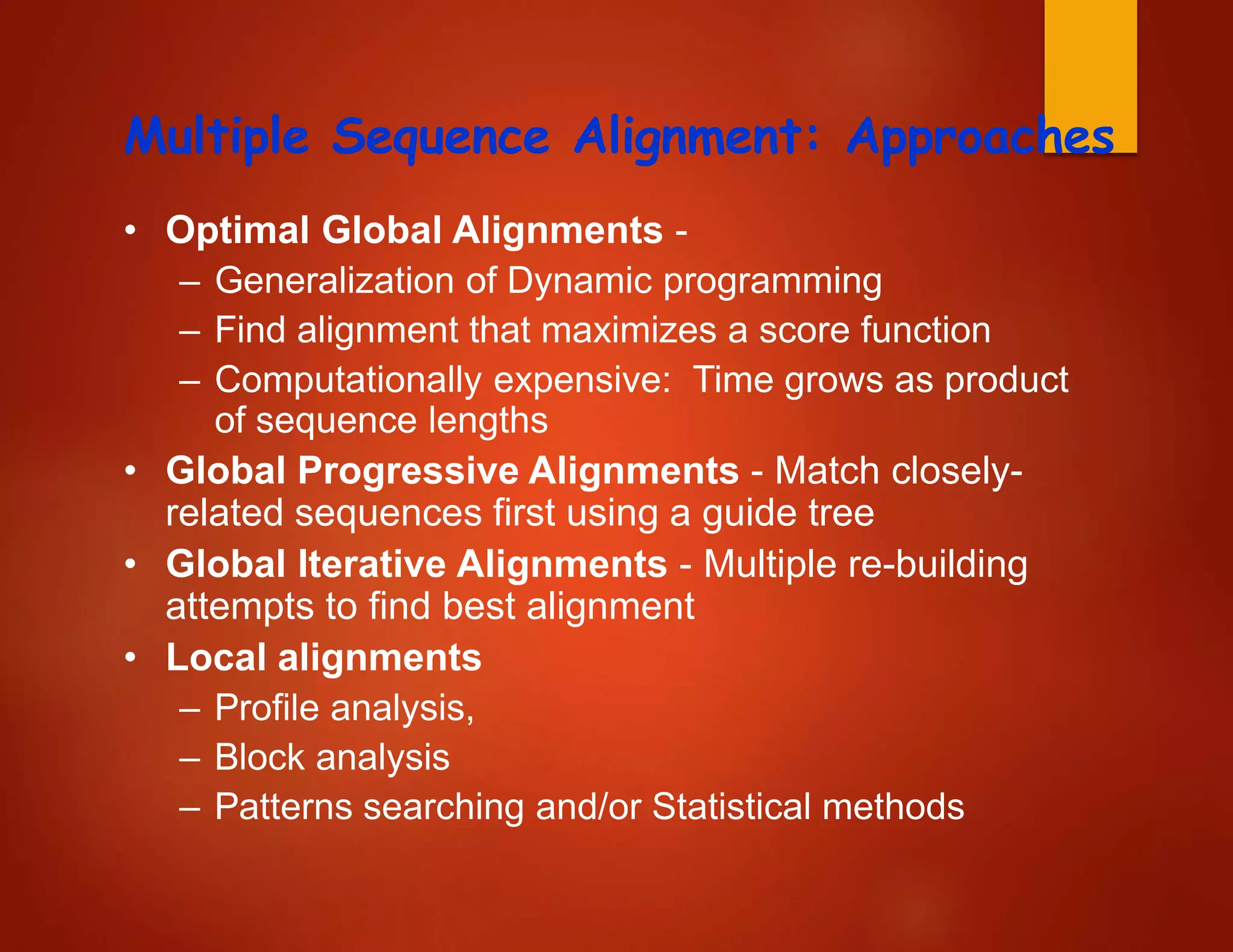 Multiple Sequence Alignment: Approaches
• Optimal Global Alignments -
– Generalization of Dynamic programming
– Find alignment that maximizes a score function
– Computationally expensive: Time grows as product
of sequence lengths
• Global Progressive Alignments - Match closely-
related sequences first using a guide tree
• Global Iterative Alignments - Multiple re-building
attempts to find best alignment
• Local alignments
– Profile analysis,
– Block analysis
– Patterns searching and/or Statistical methods
 