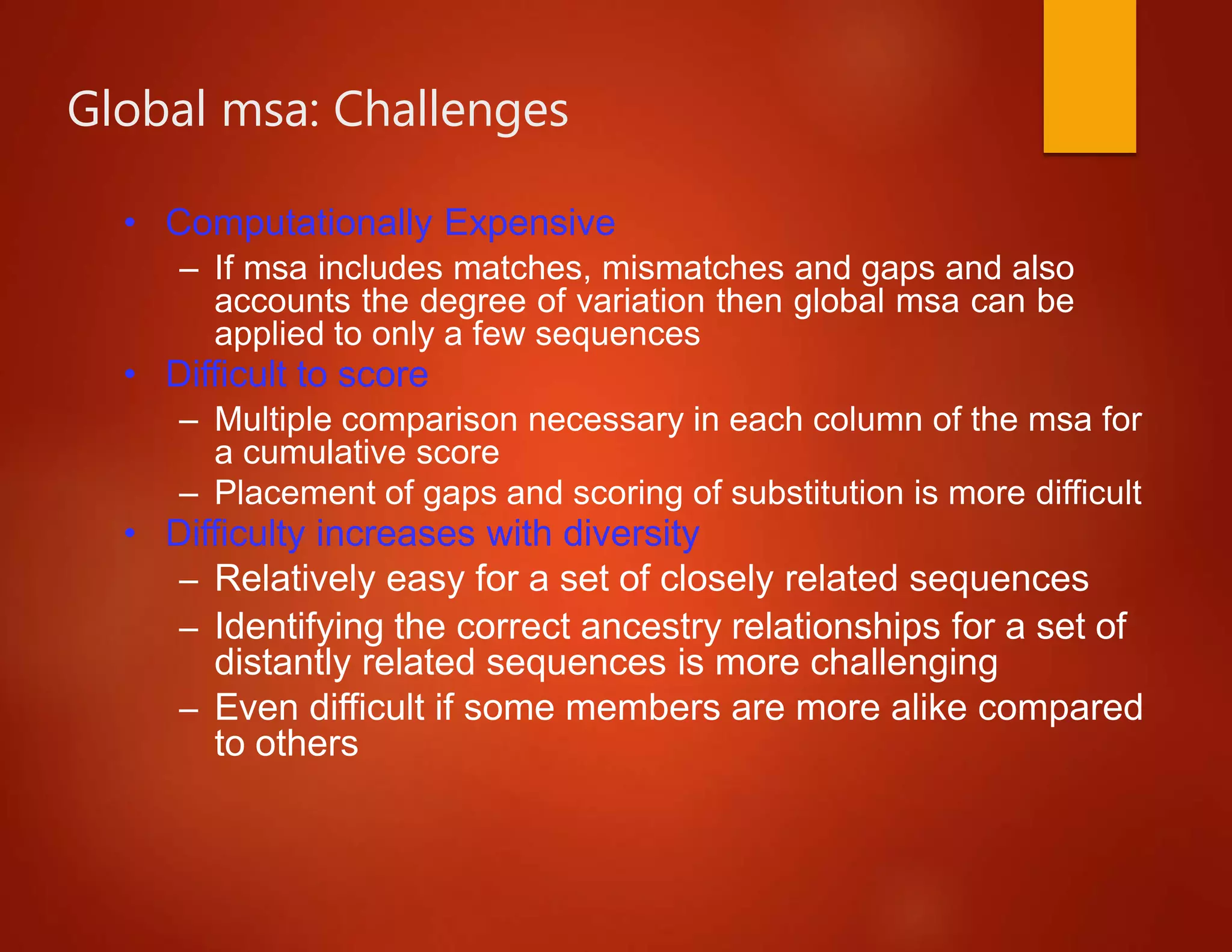 Global msa: Challenges
• Computationally Expensive
– If msa includes matches, mismatches and gaps and also
accounts the degree of variation then global msa can be
applied to only a few sequences
• Difficult to score
– Multiple comparison necessary in each column of the msa for
a cumulative score
– Placement of gaps and scoring of substitution is more difficult
• Difficulty increases with diversity
– Relatively easy for a set of closely related sequences
– Identifying the correct ancestry relationships for a set of
distantly related sequences is more challenging
– Even difficult if some members are more alike compared
to others
 