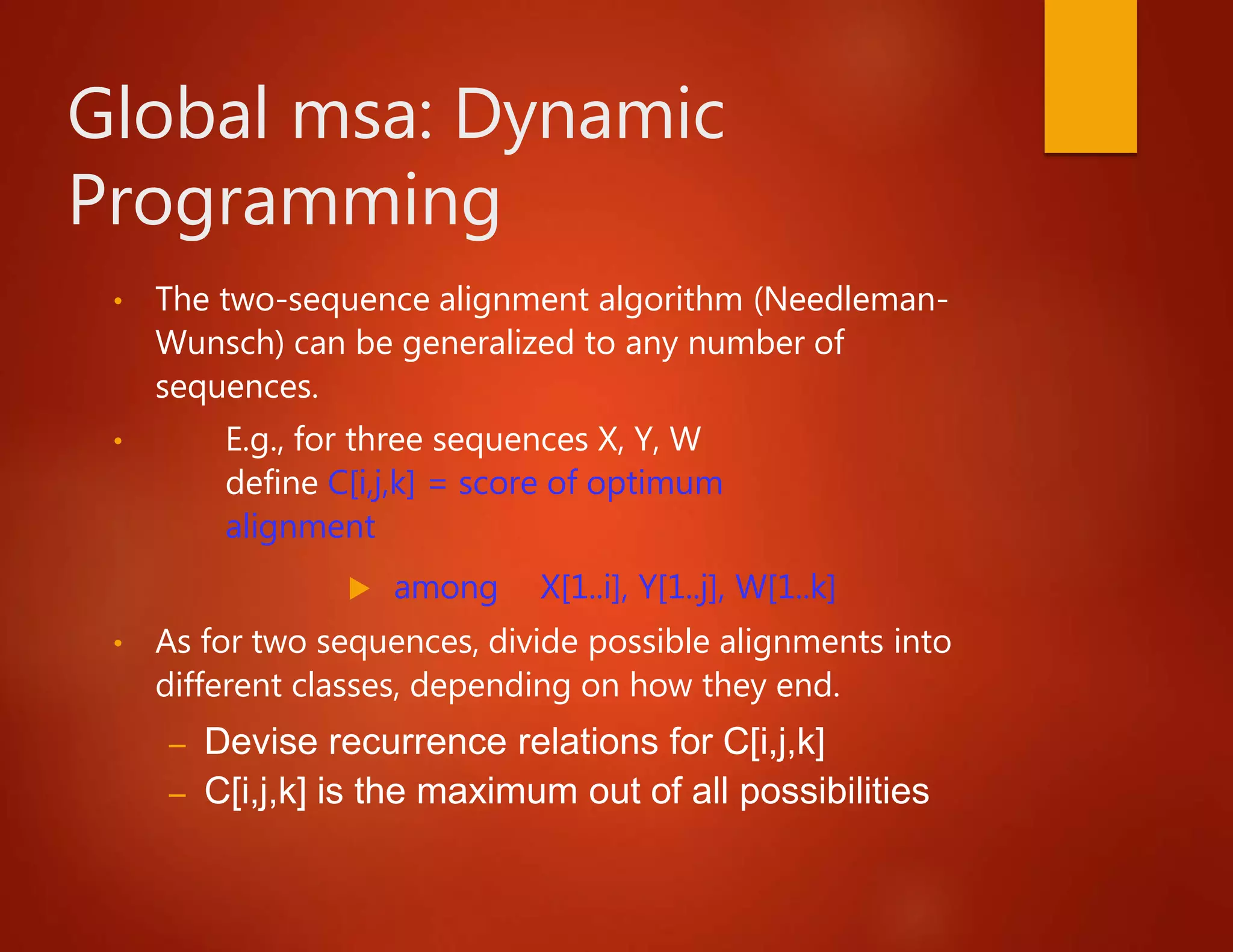 Global msa: Dynamic
Programming
• The two-sequence alignment algorithm (Needleman-
Wunsch) can be generalized to any number of
sequences.
• E.g., for three sequences X, Y, W
define C[i,j,k] = score of optimum
alignment
 among X[1..i], Y[1..j], W[1..k]
• As for two sequences, divide possible alignments into
different classes, depending on how they end.
– Devise recurrence relations for C[i,j,k]
– C[i,j,k] is the maximum out of all possibilities
 