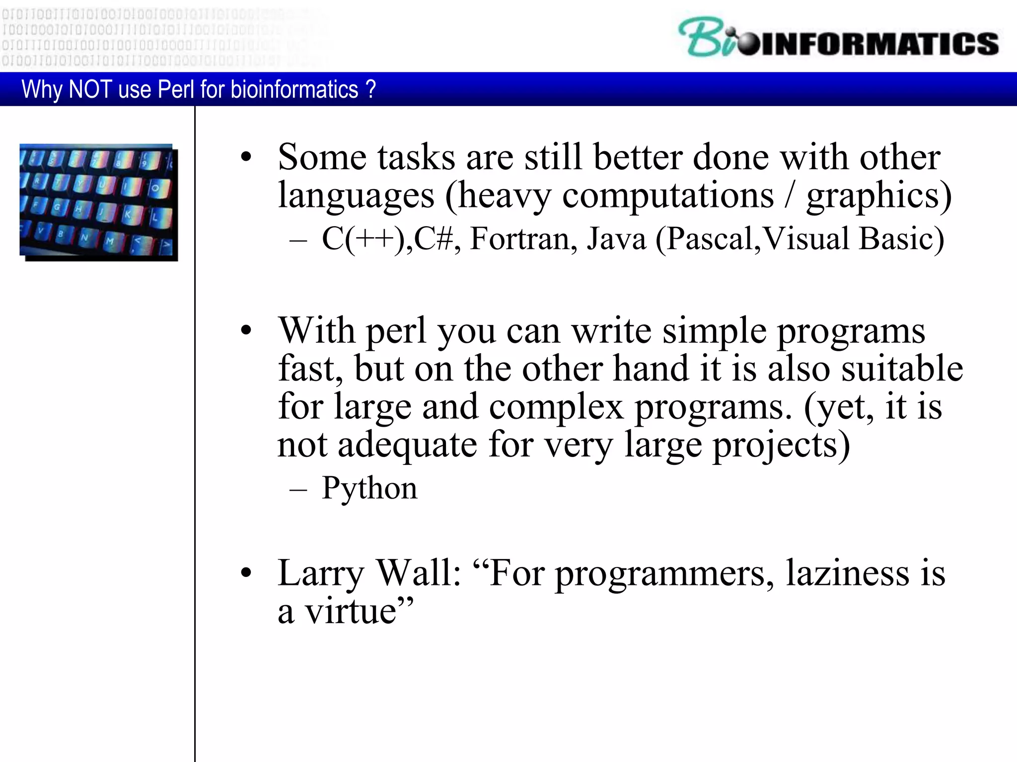 • Some tasks are still better done with other languages (heavy computations / graphics) – C(++),C#, Fortran, Java (Pascal,Visual Basic) • With perl you can write simple programs fast, but on the other hand it is also suitable for large and complex programs. (yet, it is not adequate for very large projects) – Python • Larry Wall: “For programmers, laziness is a virtue” Why NOT use Perl for bioinformatics ? 