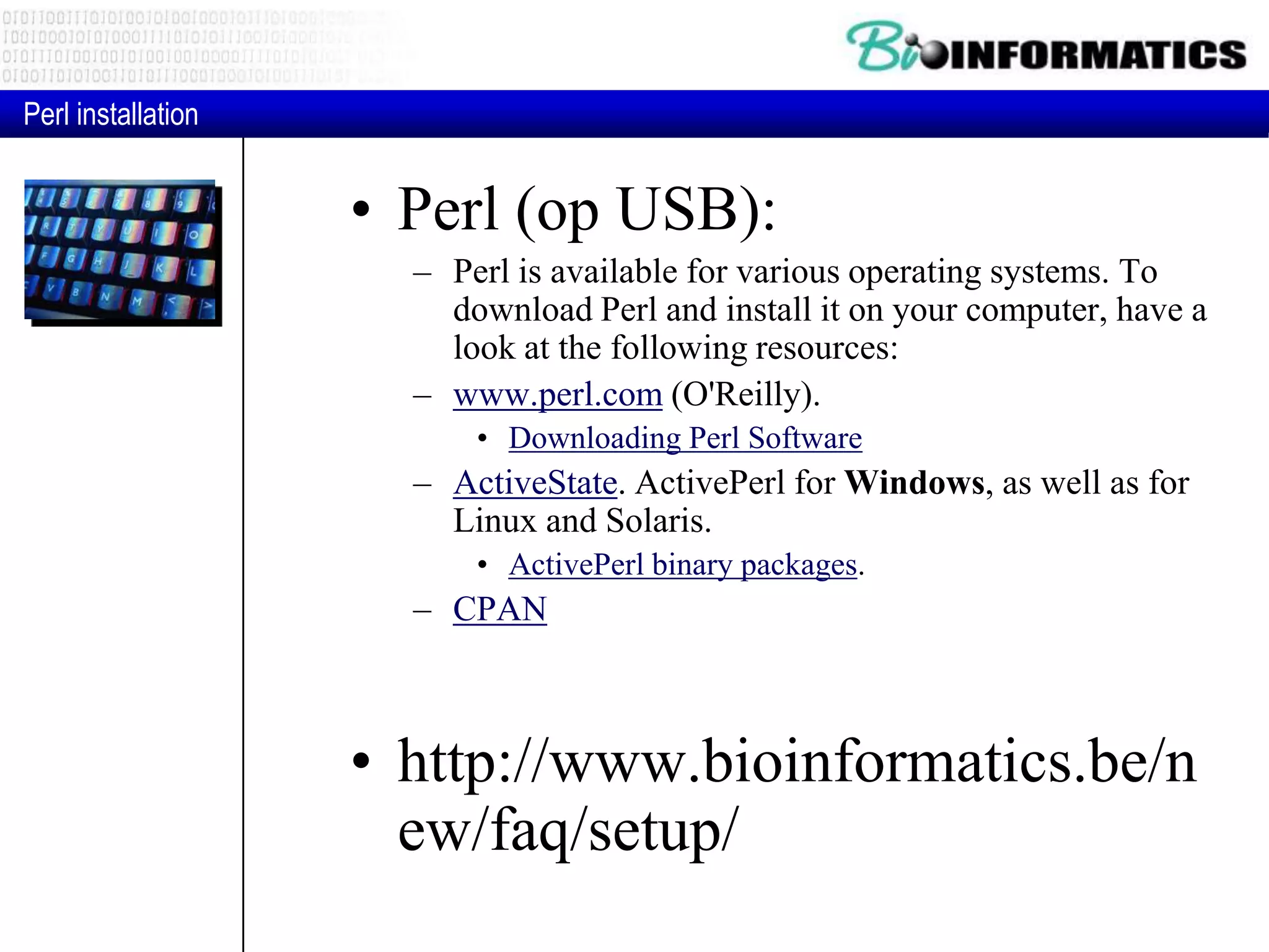 • Perl (op USB): – Perl is available for various operating systems. To download Perl and install it on your computer, have a look at the following resources: – www.perl.com (O'Reilly). • Downloading Perl Software – ActiveState. ActivePerl for Windows, as well as for Linux and Solaris. • ActivePerl binary packages. – CPAN • http://www.bioinformatics.be/n ew/faq/setup/ Perl installation 