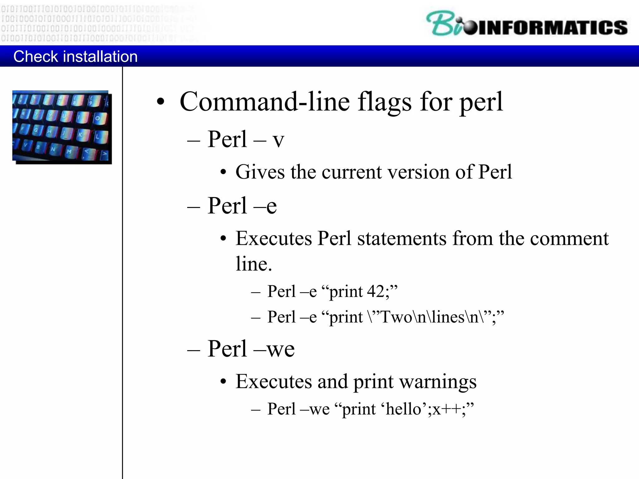Check installation • Command-line flags for perl – Perl – v • Gives the current version of Perl – Perl –e • Executes Perl statements from the comment line. – Perl –e “print 42;” – Perl –e “print ”Twonlinesn”;” – Perl –we • Executes and print warnings – Perl –we “print „hello‟;x++;” 
