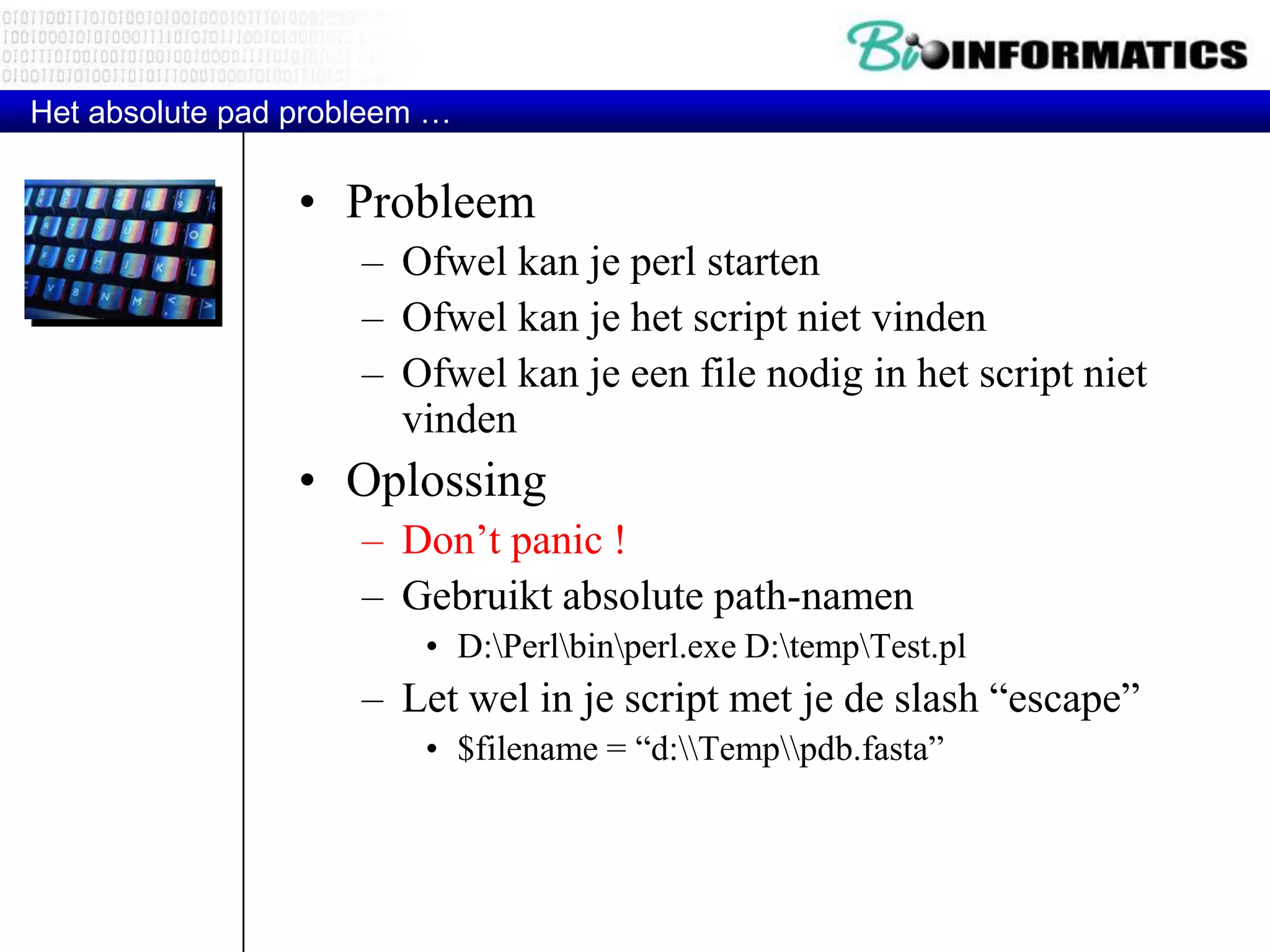 • Probleem – Ofwel kan je perl starten – Ofwel kan je het script niet vinden – Ofwel kan je een file nodig in het script niet vinden • Oplossing – Don‟t panic ! – Gebruikt absolute path-namen • D:Perlbinperl.exe D:tempTest.pl – Let wel in je script met je de slash “escape” • $filename = “d:Temppdb.fasta” Het absolute pad probleem … 