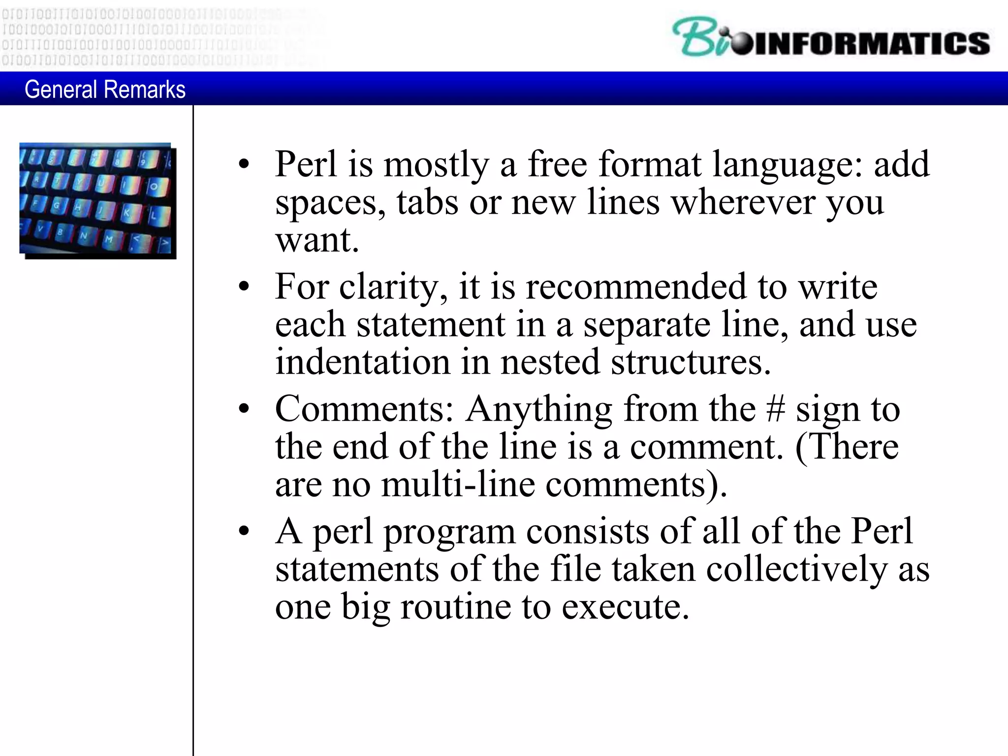 • Perl is mostly a free format language: add spaces, tabs or new lines wherever you want. • For clarity, it is recommended to write each statement in a separate line, and use indentation in nested structures. • Comments: Anything from the # sign to the end of the line is a comment. (There are no multi-line comments). • A perl program consists of all of the Perl statements of the file taken collectively as one big routine to execute. General Remarks 