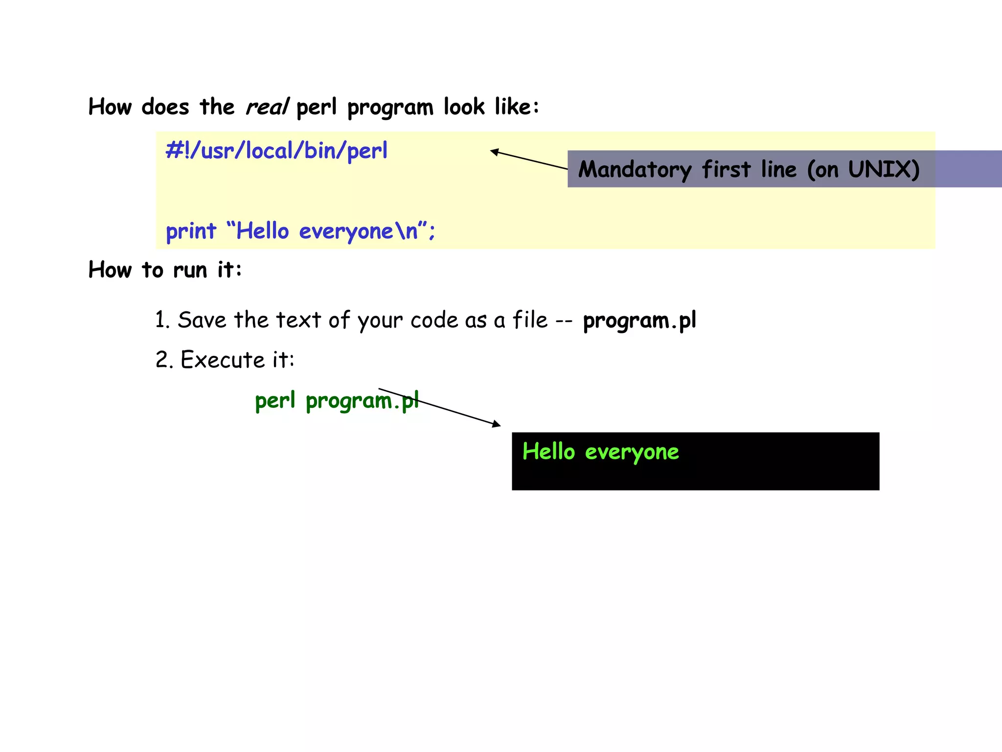 How does the real perl program look like: #!/usr/local/bin/perl print “Hello everyonen”; Mandatory first line (on UNIX) How to run it: 1. Save the text of your code as a file -- program.pl 2. Execute it: perl program.pl Hello everyone 