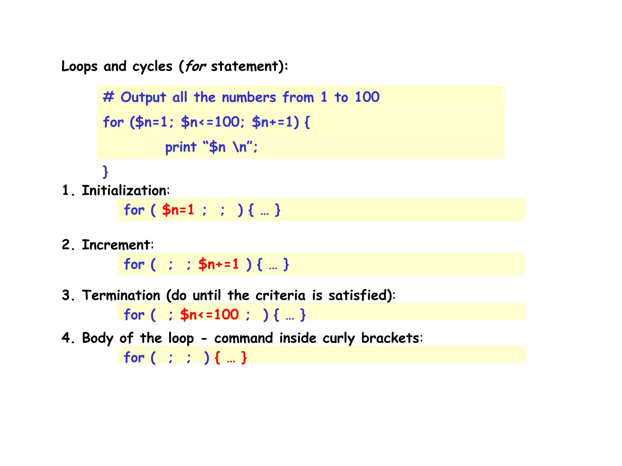 Loops and cycles (for statement): # Output all the numbers from 1 to 100 for ($n=1; $n<=100; $n+=1) { print “$n n”; } 1. Initialization: for ( $n=1 ; ; ) { … } 2. Increment: for ( ; ; $n+=1 ) { … } 3. Termination (do until the criteria is satisfied): for ( ; $n<=100 ; ) { … } 4. Body of the loop - command inside curly brackets: for ( ; ; ) { … } 