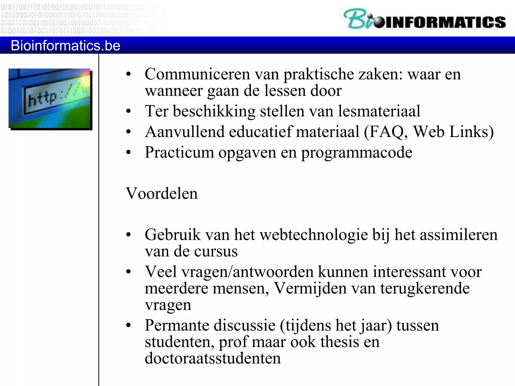 Bioinformatics.be • Communiceren van praktische zaken: waar en wanneer gaan de lessen door • Ter beschikking stellen van lesmateriaal • Aanvullend educatief materiaal (FAQ, Web Links) • Practicum opgaven en programmacode Voordelen • Gebruik van het webtechnologie bij het assimileren van de cursus • Veel vragen/antwoorden kunnen interessant voor meerdere mensen, Vermijden van terugkerende vragen • Permante discussie (tijdens het jaar) tussen studenten, prof maar ook thesis en doctoraatsstudenten 