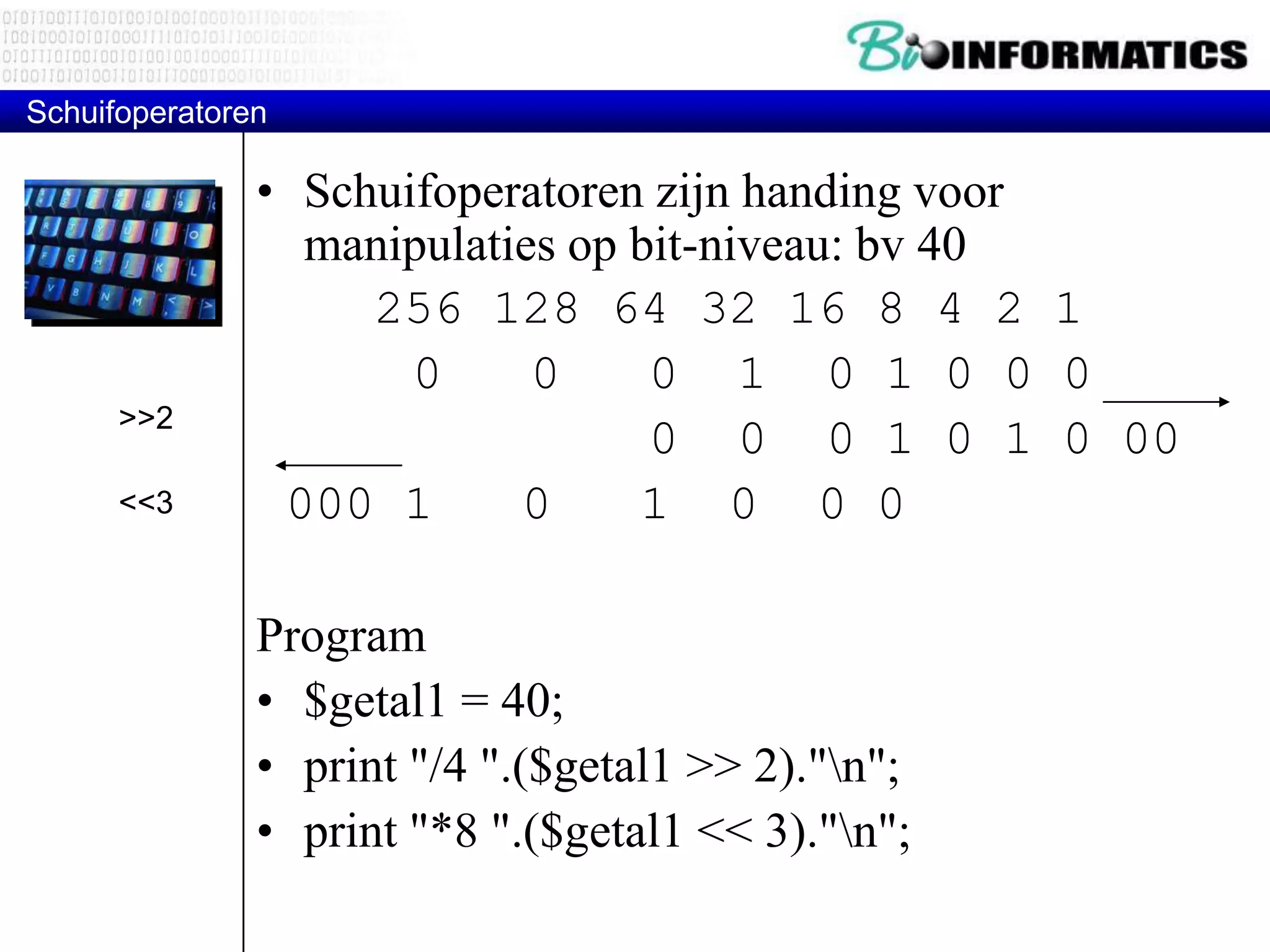 Schuifoperatoren • Schuifoperatoren zijn handing voor manipulaties op bit-niveau: bv 40 256 128 64 32 16 8 4 2 1 0 0 0 1 0 1 0 0 0 0 0 0 1 0 1 0 00 000 1 0 1 0 0 0 Program • $getal1 = 40; • print "/4 ".($getal1 >> 2)."n"; • print "*8 ".($getal1 << 3)."n"; >>2 <<3 