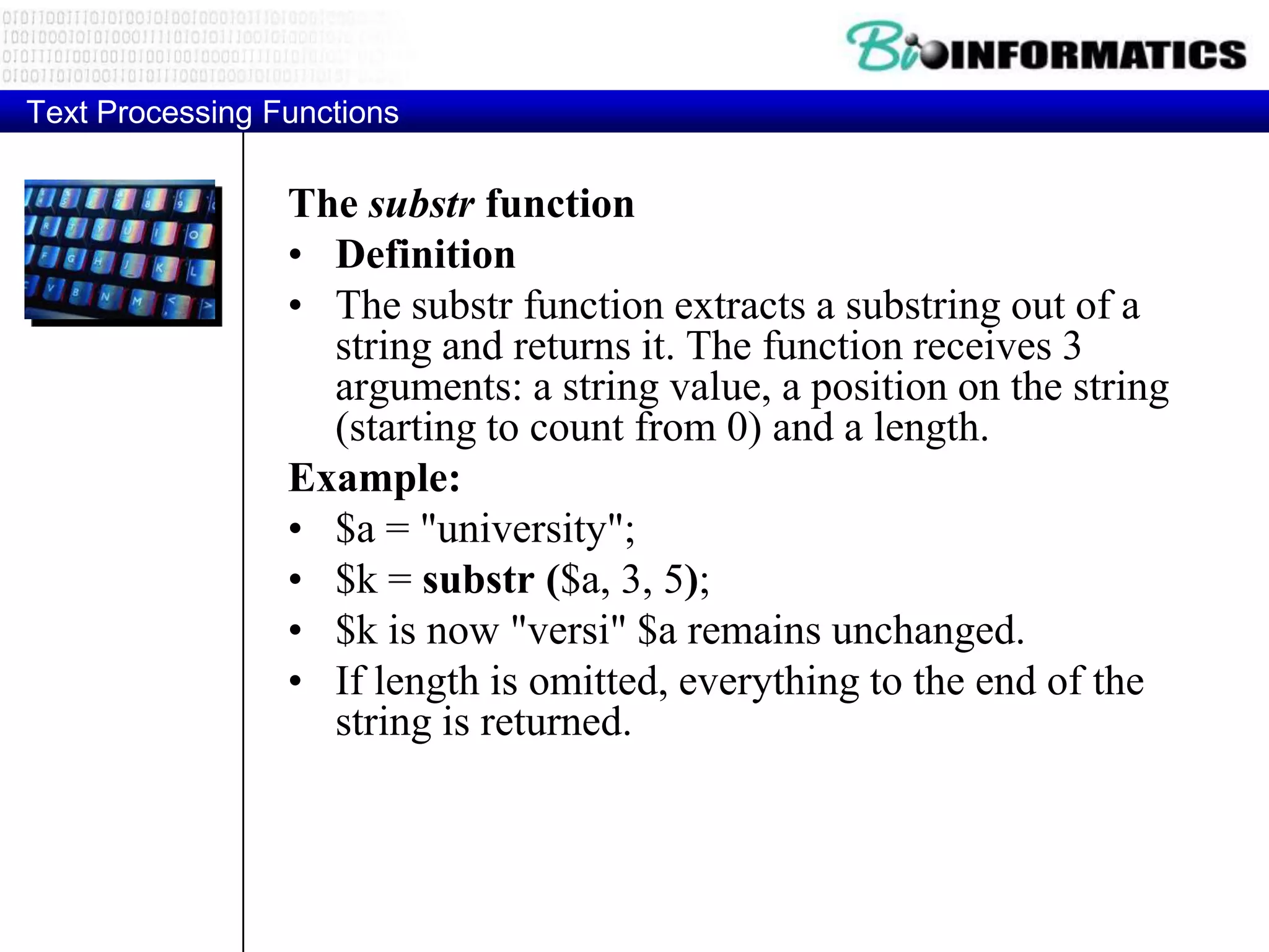 Text Processing Functions The substr function • Definition • The substr function extracts a substring out of a string and returns it. The function receives 3 arguments: a string value, a position on the string (starting to count from 0) and a length. Example: • $a = "university"; • $k = substr ($a, 3, 5); • $k is now "versi" $a remains unchanged. • If length is omitted, everything to the end of the string is returned. 