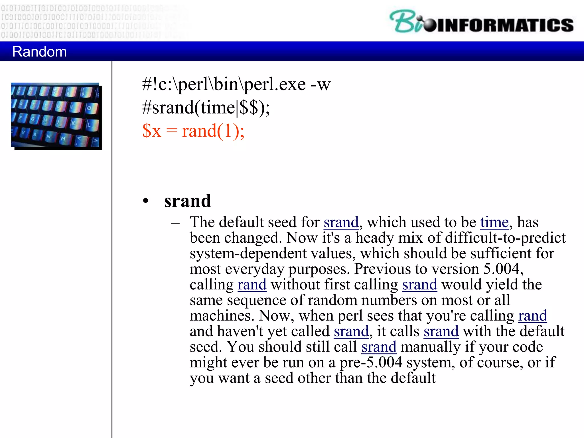 Random #!c:perlbinperl.exe -w #srand(time|$$); $x = rand(1); • srand – The default seed for srand, which used to be time, has been changed. Now it's a heady mix of difficult-to-predict system-dependent values, which should be sufficient for most everyday purposes. Previous to version 5.004, calling rand without first calling srand would yield the same sequence of random numbers on most or all machines. Now, when perl sees that you're calling rand and haven't yet called srand, it calls srand with the default seed. You should still call srand manually if your code might ever be run on a pre-5.004 system, of course, or if you want a seed other than the default 